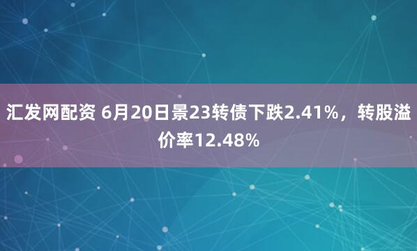 汇发网配资 6月20日景23转债下跌2.41%，转股溢价率12.48%
