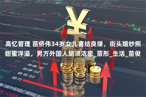 高忆管理 苗侨伟34岁女儿喜结良缘，街头婚纱照甜蜜洋溢，男方外国人胡须浓密_苗彤_生活_苗俊