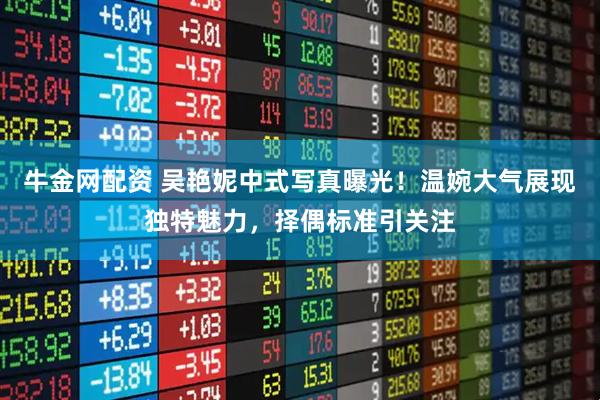 牛金网配资 吴艳妮中式写真曝光！温婉大气展现独特魅力，择偶标准引关注