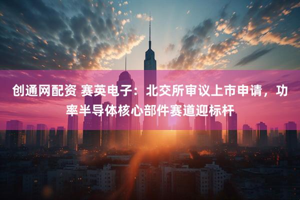 创通网配资 赛英电子：北交所审议上市申请，功率半导体核心部件赛道迎标杆